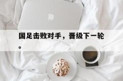 -国足击败对手，晋级下一轮。