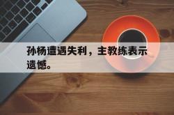 -孙杨遭遇失利，主教练表示遗憾。