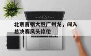 开元官网登录入口-北京首钢大胜广州龙，闯入总决赛风头绝伦