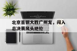 开元官网登录入口-北京首钢大胜广州龙，闯入总决赛风头绝伦