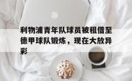 kaiyuan APP下载-利物浦青年队球员被租借至德甲球队锻炼，现在大放异彩