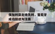 开元棋牌,KY Gaming-保加利亚主场失利，葡萄牙成功挺进淘汰赛