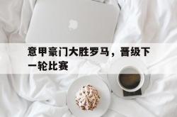 开元棋牌,KY Gaming-意甲豪门大胜罗马，晋级下一轮比赛
